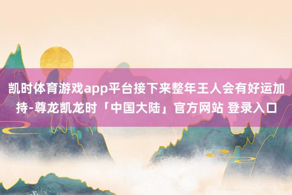 凯时体育游戏app平台接下来整年王人会有好运加持-尊龙凯龙时「中国大陆」官方网站 登录入口