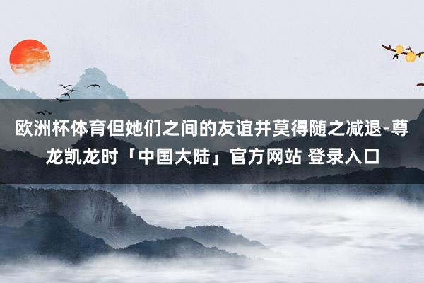 欧洲杯体育但她们之间的友谊并莫得随之减退-尊龙凯龙时「中国大陆」官方网站 登录入口