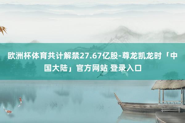 欧洲杯体育共计解禁27.67亿股-尊龙凯龙时「中国大陆」官方网站 登录入口