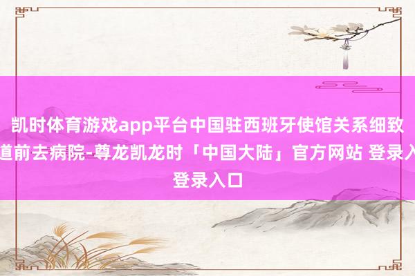 凯时体育游戏app平台中国驻西班牙使馆关系细致同道前去病院-尊龙凯龙时「中国大陆」官方网站 登录入口