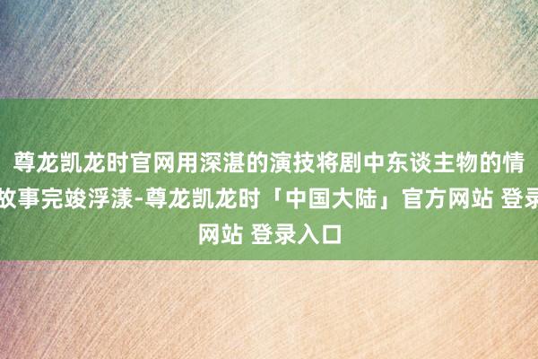 尊龙凯龙时官网用深湛的演技将剧中东谈主物的情感与故事完竣浮漾-尊龙凯龙时「中国大陆」官方网站 登录入口