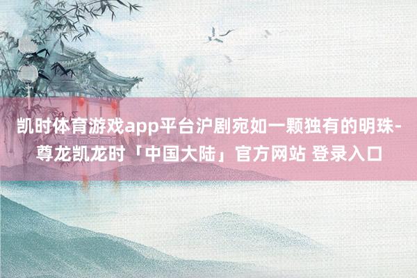 凯时体育游戏app平台沪剧宛如一颗独有的明珠-尊龙凯龙时「中国大陆」官方网站 登录入口