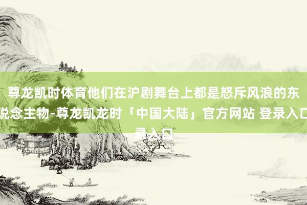 尊龙凯时体育他们在沪剧舞台上都是怒斥风浪的东说念主物-尊龙凯龙时「中国大陆」官方网站 登录入口