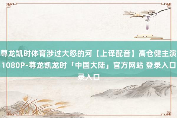 尊龙凯时体育涉过大怒的河【上译配音】高仓健主演1080P-尊龙凯龙时「中国大陆」官方网站 登录入口